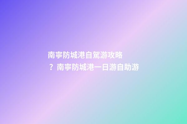 南寧防城港自駕游攻略？南寧防城港一日游自助游